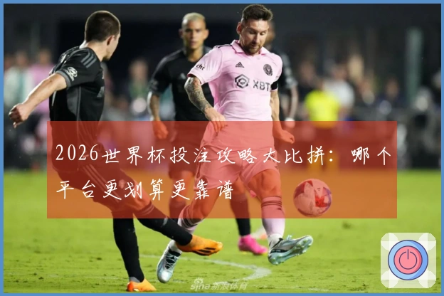 2026世界杯投注攻略大比拼：哪个平台更划算更靠谱