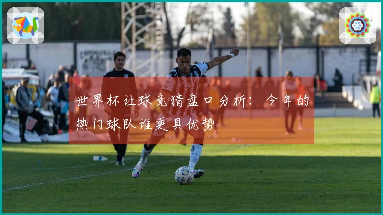 世界杯让球竞猜盘口分析：今年的热门球队谁更具优势